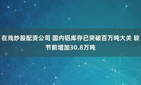 在线炒股配资公司 国内铝库存已突破百万吨大关 较节前增加30.8万吨