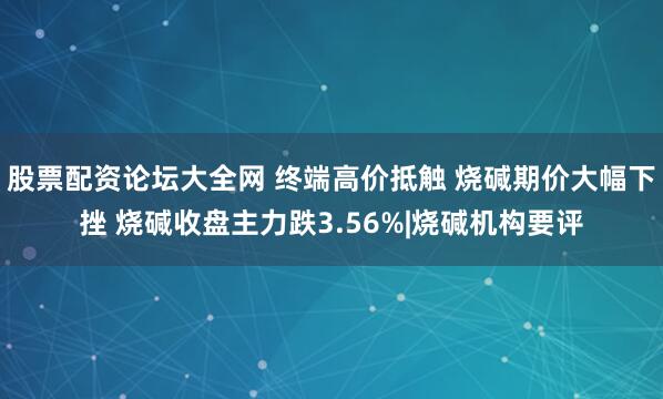 股票配资论坛大全网 终端高价抵触 烧碱期价大幅下挫 烧碱收盘主力跌3.56%|烧碱机构要评