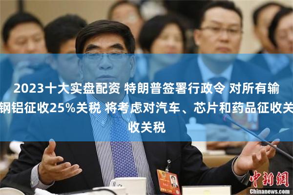 2023十大实盘配资 特朗普签署行政令 对所有输美钢铝征收25%关税 将考虑对汽车、芯片和药品征收关税