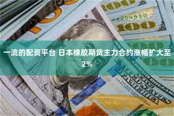 一流的配资平台 日本橡胶期货主力合约涨幅扩大至2%