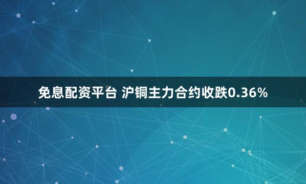 免息配资平台 沪铜主力合约收跌0.36%