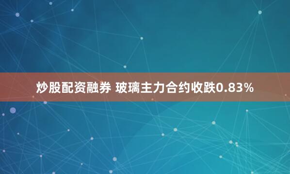 炒股配资融券 玻璃主力合约收跌0.83%