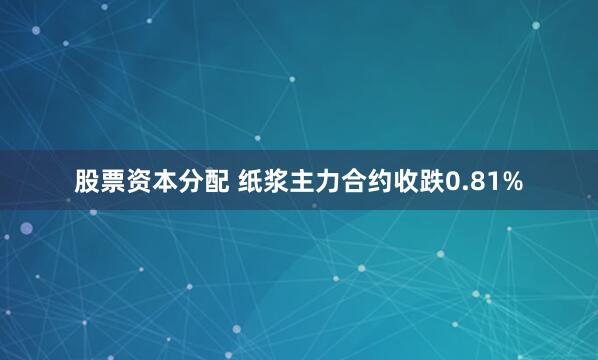 股票资本分配 纸浆主力合约收跌0.81%