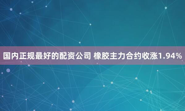 国内正规最好的配资公司 橡胶主力合约收涨1.94%