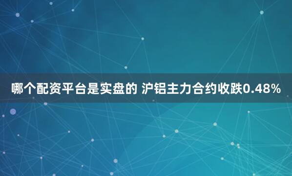 哪个配资平台是实盘的 沪铝主力合约收跌0.48%