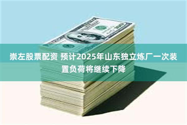 崇左股票配资 预计2025年山东独立炼厂一次装置负荷将继续下降