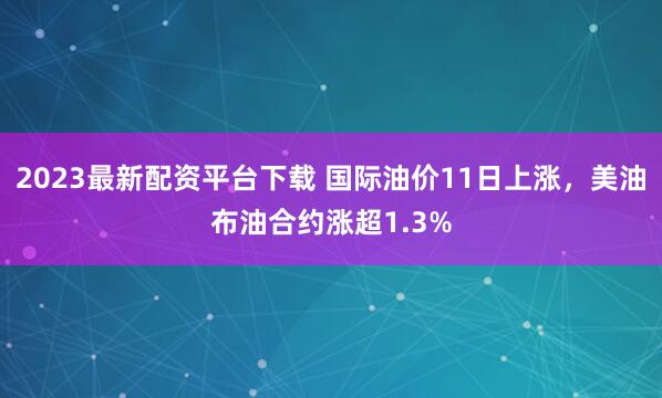 2023最新配资平台下载 国际油价11日上涨，美油布油合约涨