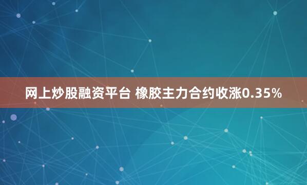 网上炒股融资平台 橡胶主力合约收涨0.35%