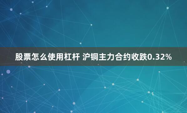 股票怎么使用杠杆 沪铜主力合约收跌0.32%