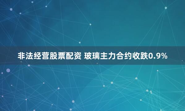 非法经营股票配资 玻璃主力合约收跌0.9%