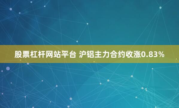 股票杠杆网站平台 沪铝主力合约收涨0.83%