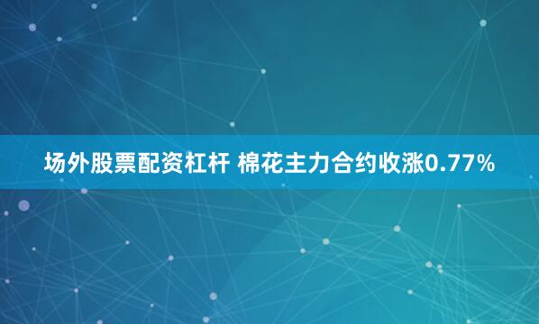 场外股票配资杠杆 棉花主力合约收涨0.77%