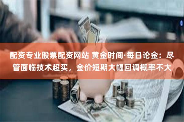 配资专业股票配资网站 黄金时间·每日论金：尽管面临技术超买，金价短期大幅回调概率不大