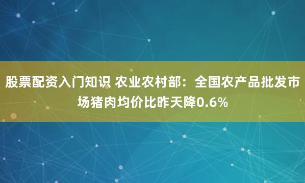 股票配资入门知识 农业农村部：全国农产品批发市场猪肉均价比昨天降0.6%