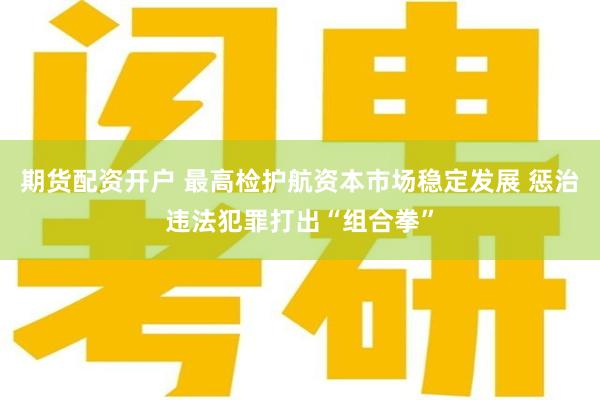 期货配资开户 最高检护航资本市场稳定发展 惩治违法犯罪打出“组合拳”