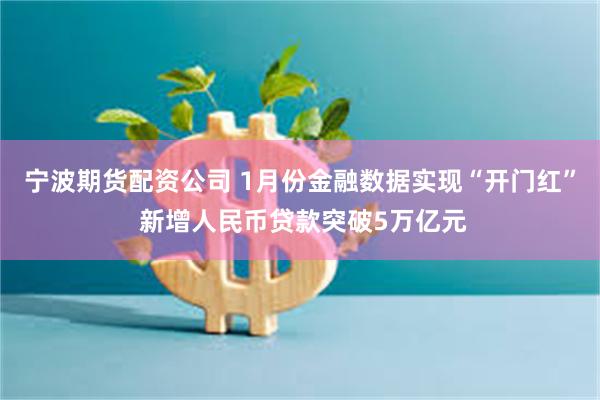 宁波期货配资公司 1月份金融数据实现“开门红” 新增人民币贷款突破5万亿元