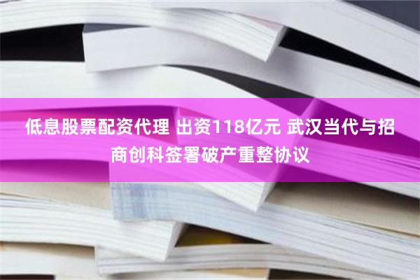 低息股票配资代理 出资118亿元 武汉当代与招商创科签署破产重整协议