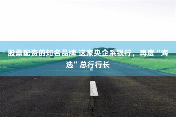 股票配资的知名品牌 这家央企系银行，再度“海选”总行行长