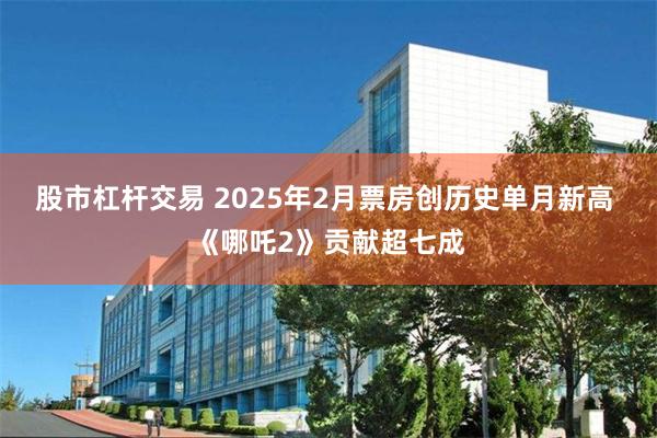 股市杠杆交易 2025年2月票房创历史单月新高 《哪吒2》贡献超七成