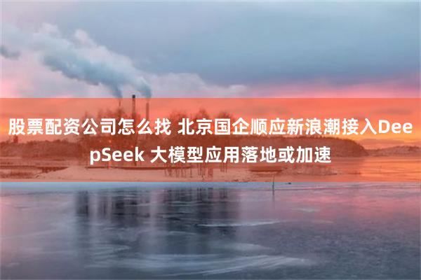 股票配资公司怎么找 北京国企顺应新浪潮接入DeepSeek 