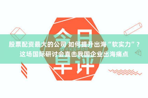 股票配资最大的公司 如何提升出海“软实力”？这场国际研讨会直