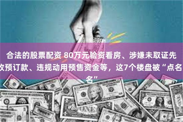 合法的股票配资 80万元验资看房、涉嫌未取证先收预订款、违规动用预售资金等，这7个楼盘被“点名”