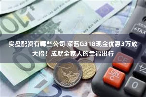 实盘配资有哪些公司 深蓝G318现金优惠3万放大招！成就全家