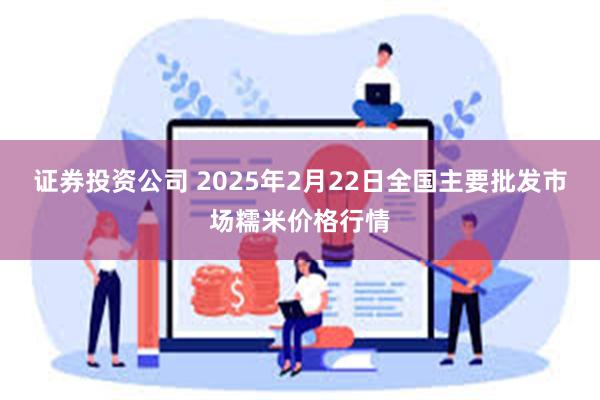 证券投资公司 2025年2月22日全国主要批发市场糯米价格行情