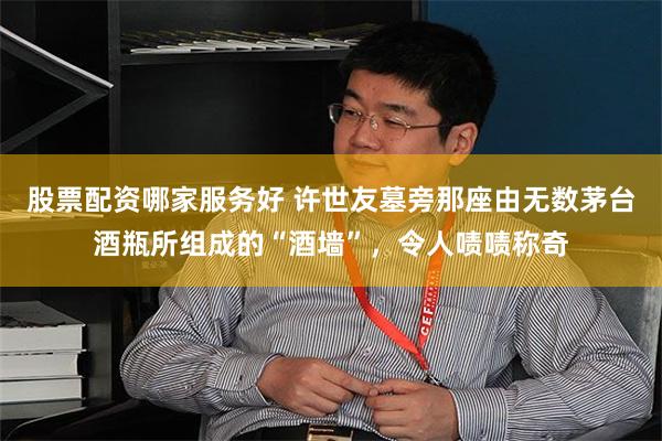 股票配资哪家服务好 许世友墓旁那座由无数茅台酒瓶所组成的“酒