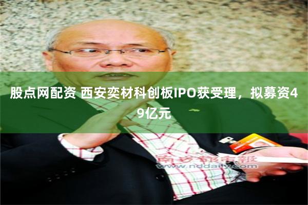 股点网配资 西安奕材科创板IPO获受理，拟募资49亿元