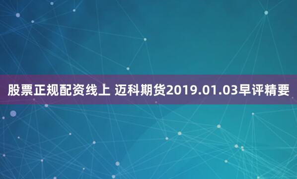 股票正规配资线上 迈科期货2019.01.03早评精要