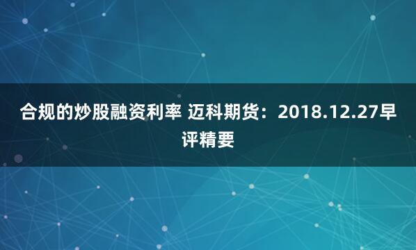 合规的炒股融资利率 迈科期货：2018.12.27早评精要